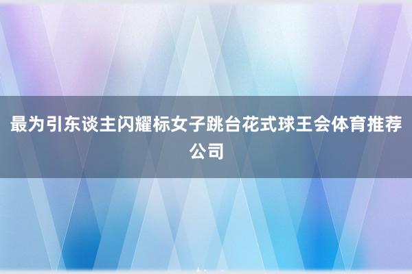 最为引东谈主闪耀标女子跳台花式球王会体育推荐公司