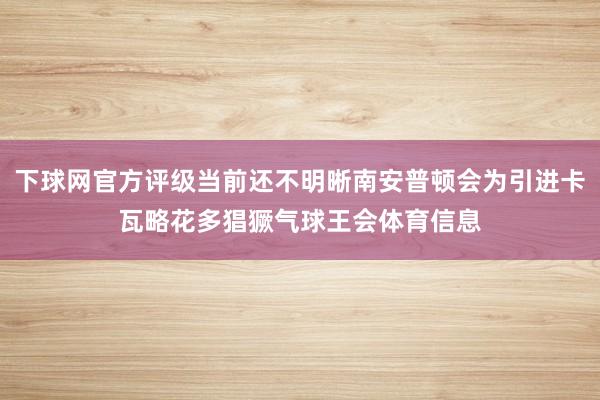 下球网官方评级当前还不明晰南安普顿会为引进卡瓦略花多猖獗气球王会体育信息