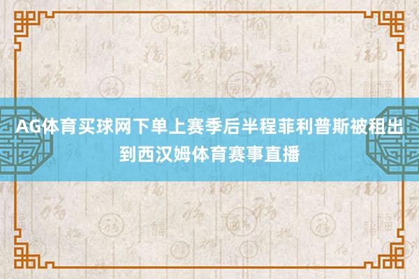 AG体育买球网下单上赛季后半程菲利普斯被租出到西汉姆体育赛事直播