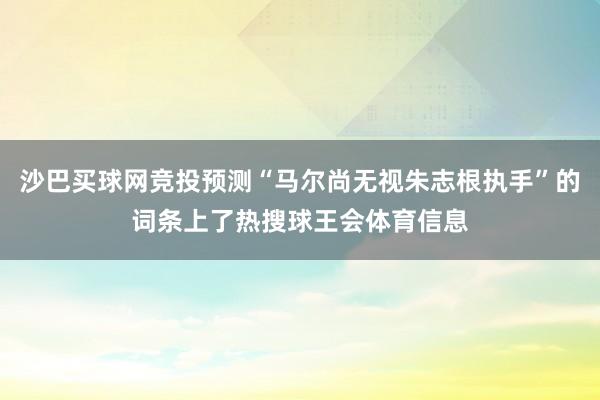 沙巴买球网竞投预测“马尔尚无视朱志根执手”的词条上了热搜球王会体育信息