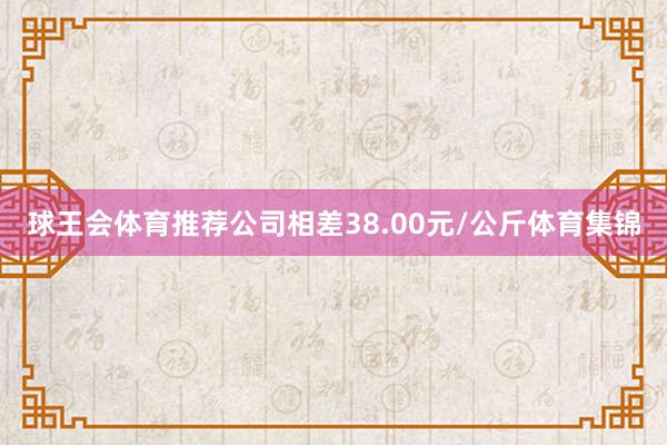 球王会体育推荐公司相差38.00元/公斤体育集锦