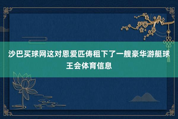 沙巴买球网　　这对恩爱匹俦租下了一艘豪华游艇球王会体育信息