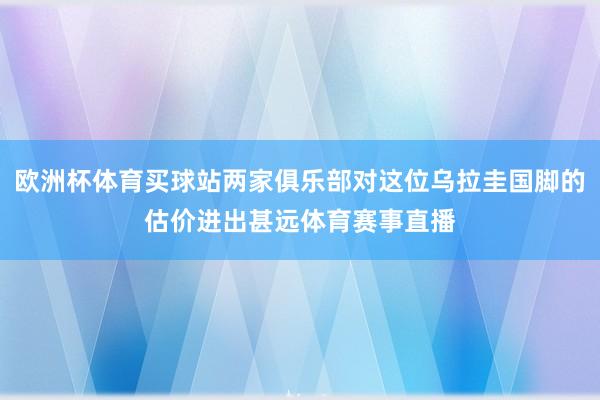 欧洲杯体育买球站两家俱乐部对这位乌拉圭国脚的估价进出甚远体育赛事直播