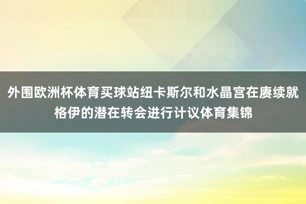 外围欧洲杯体育买球站纽卡斯尔和水晶宫在赓续就格伊的潜在转会进行计议体育集锦