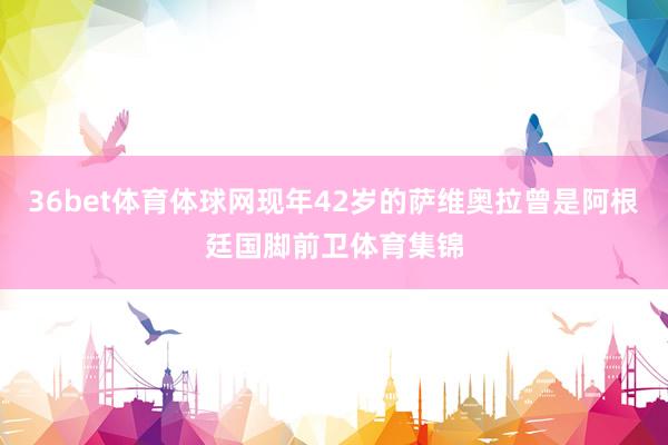 36bet体育体球网现年42岁的萨维奥拉曾是阿根廷国脚前卫体育集锦