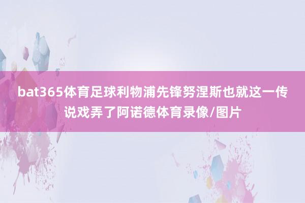 bat365体育足球利物浦先锋努涅斯也就这一传说戏弄了阿诺德体育录像/图片