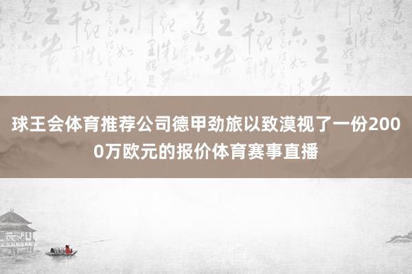 球王会体育推荐公司德甲劲旅以致漠视了一份2000万欧元的报价体育赛事直播