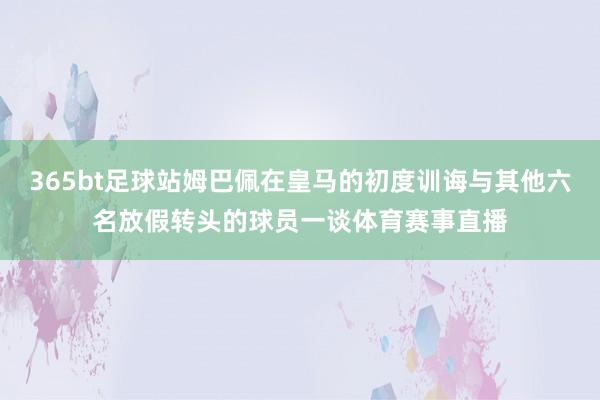 365bt足球站姆巴佩在皇马的初度训诲与其他六名放假转头的球员一谈体育赛事直播