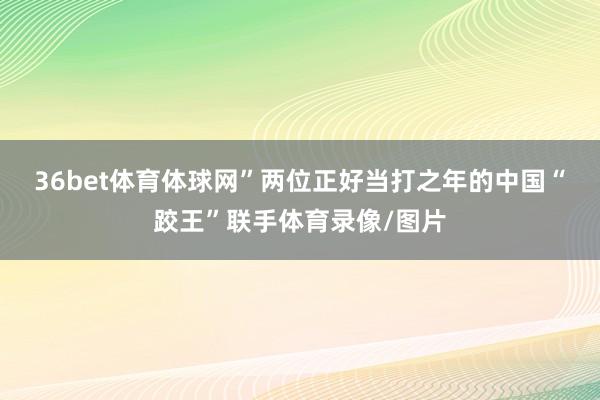 36bet体育体球网”　　两位正好当打之年的中国“跤王”联手体育录像/图片