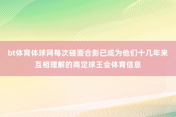 bt体育体球网每次碰面合影已成为他们十几年来互相理解的商定球王会体育信息