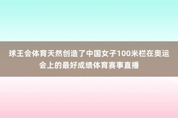 球王会体育天然创造了中国女子100米栏在奥运会上的最好成绩体育赛事直播