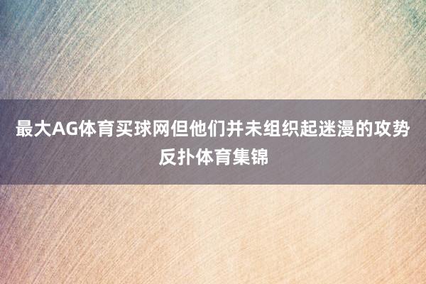 最大AG体育买球网但他们并未组织起迷漫的攻势反扑体育集锦