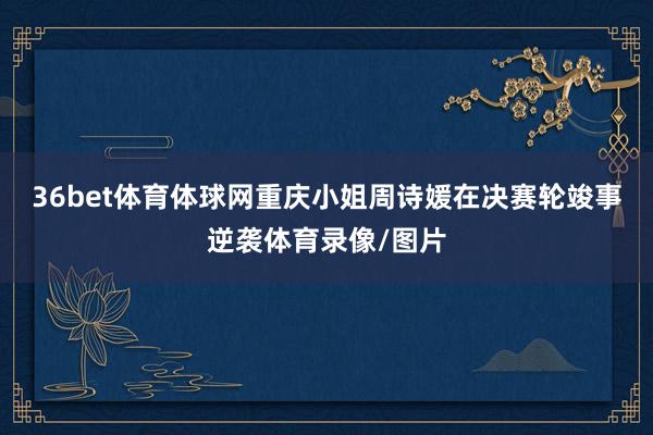 36bet体育体球网重庆小姐周诗媛在决赛轮竣事逆袭体育录像/图片