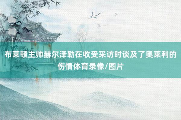 布莱顿主帅赫尔泽勒在收受采访时谈及了奥莱利的伤情体育录像/图片