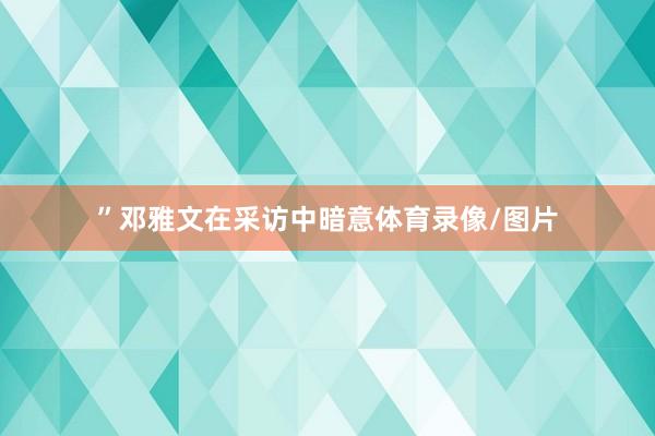 ”邓雅文在采访中暗意体育录像/图片