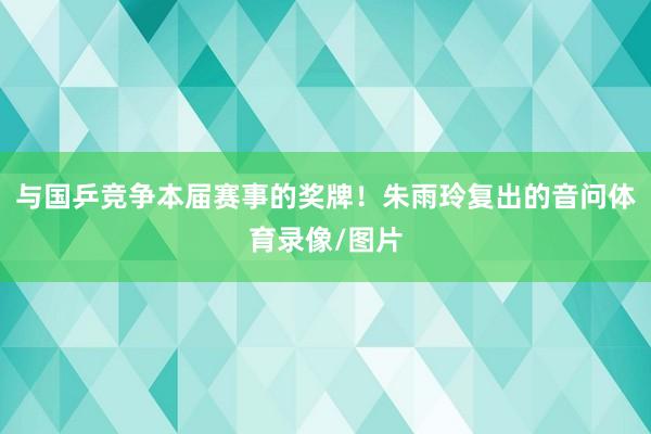 与国乒竞争本届赛事的奖牌！朱雨玲复出的音问体育录像/图片