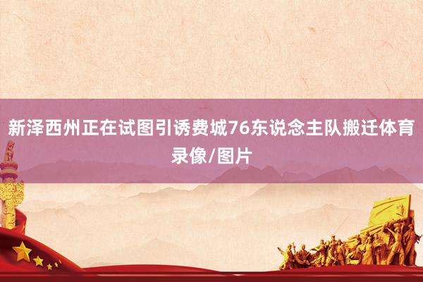 新泽西州正在试图引诱费城76东说念主队搬迁体育录像/图片