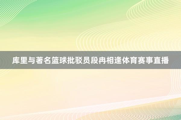 库里与著名篮球批驳员段冉相逢体育赛事直播