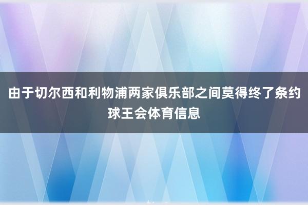 由于切尔西和利物浦两家俱乐部之间莫得终了条约球王会体育信息