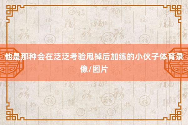 他是那种会在泛泛考验甩掉后加练的小伙子体育录像/图片