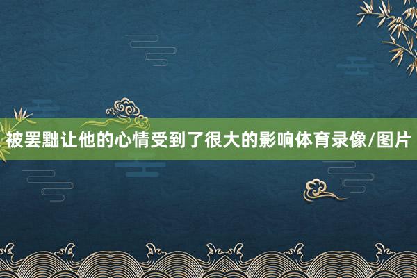 被罢黜让他的心情受到了很大的影响体育录像/图片