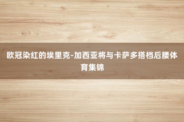 欧冠染红的埃里克-加西亚将与卡萨多搭档后腰体育集锦