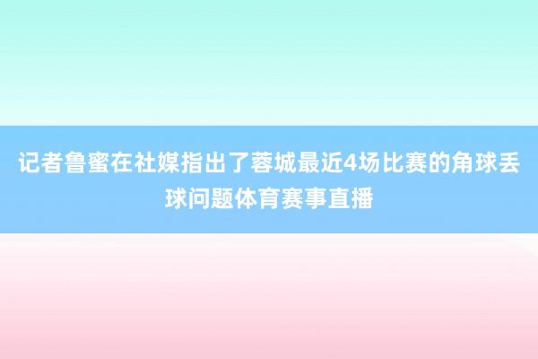 记者鲁蜜在社媒指出了蓉城最近4场比赛的角球丢球问题体育赛事直播