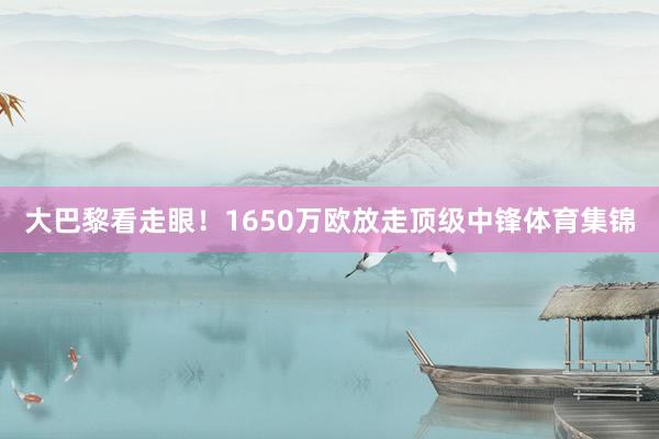 大巴黎看走眼！1650万欧放走顶级中锋体育集锦