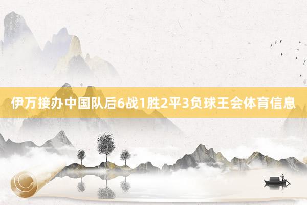 伊万接办中国队后6战1胜2平3负球王会体育信息