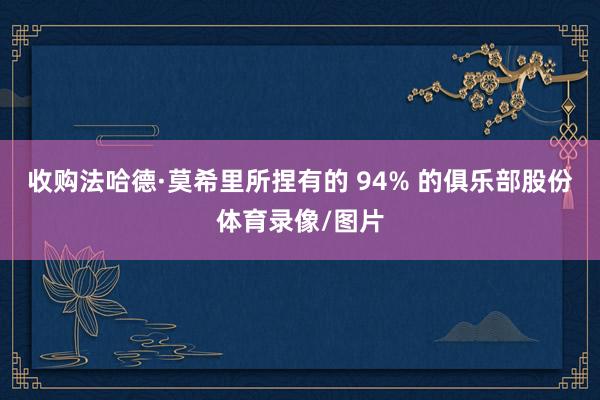 收购法哈德·莫希里所捏有的 94% 的俱乐部股份体育录像/图片