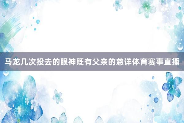 马龙几次投去的眼神既有父亲的慈详体育赛事直播