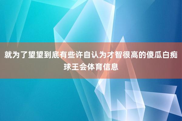 就为了望望到底有些许自认为才智很高的傻瓜白痴球王会体育信息