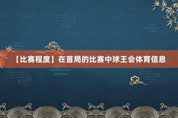 【比赛程度】在首局的比赛中球王会体育信息