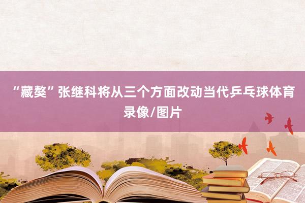 “藏獒”张继科将从三个方面改动当代乒乓球体育录像/图片