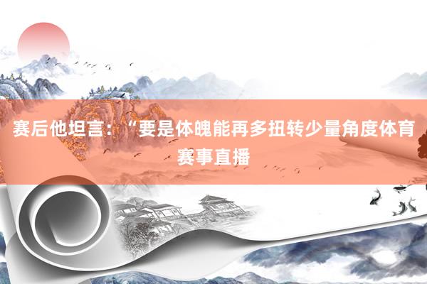 赛后他坦言：“要是体魄能再多扭转少量角度体育赛事直播